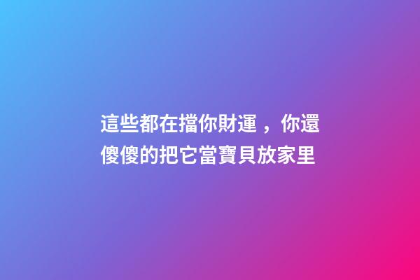 這些都在擋你財運，你還傻傻的把它當寶貝放家里
